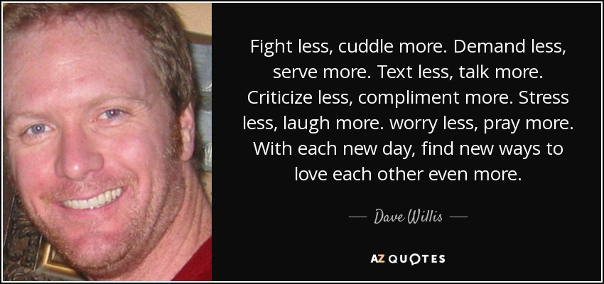 Fight less, cuddle more. Demand less, serve more. Text less, talk more. Criticize less, compliment more. Stress less, laugh more. worry less, pray more. With each new day, find new ways to love each other even more. - Dave Willis
