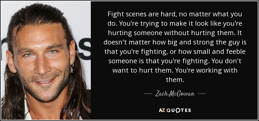 Fight scenes are hard, no matter what you do. You're trying to make it look like you're hurting someone without hurting them. It doesn't matter how big and strong the guy is that you're fighting, or how small and feeble someone is that you're fighting. You don't want to hurt them. You're working with them. - Zach McGowan