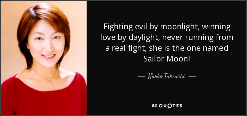 Fighting evil by moonlight, winning love by daylight, never running from a real fight, she is the one named Sailor Moon! - Naoko Takeuchi