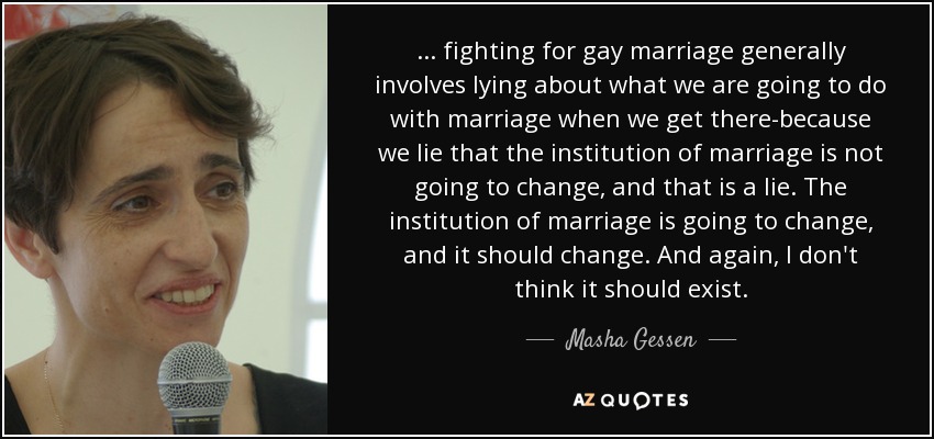 ... fighting for gay marriage generally involves lying about what we are going to do with marriage when we get there-because we lie that the institution of marriage is not going to change, and that is a lie. The institution of marriage is going to change, and it should change. And again, I don't think it should exist. - Masha Gessen