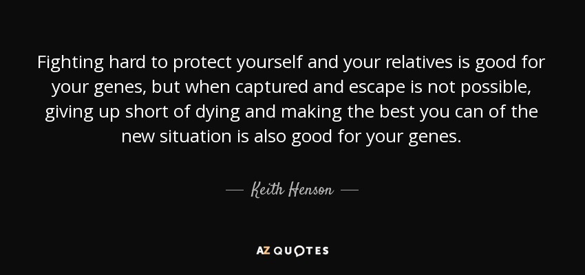 Fighting hard to protect yourself and your relatives is good for your genes, but when captured and escape is not possible, giving up short of dying and making the best you can of the new situation is also good for your genes. - Keith Henson