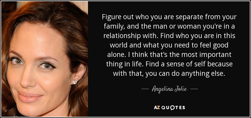 Figure out who you are separate from your family, and the man or woman you're in a relationship with. Find who you are in this world and what you need to feel good alone. I think that's the most important thing in life. Find a sense of self because with that, you can do anything else. - Angelina Jolie