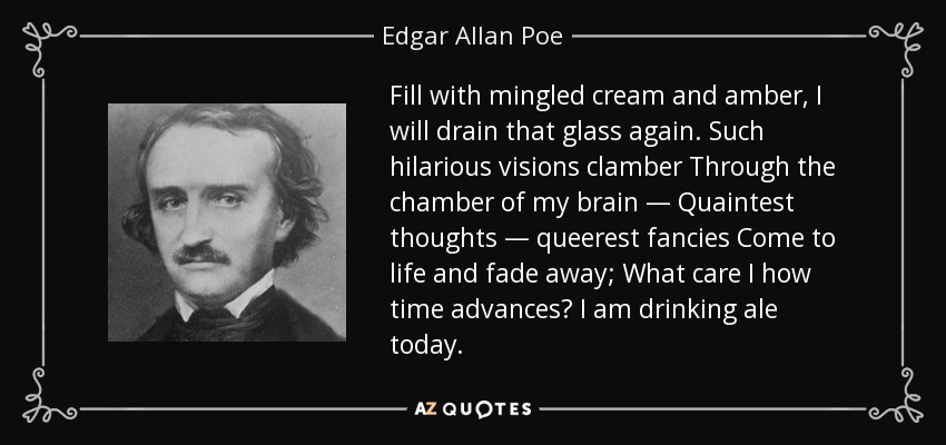 Fill with mingled cream and amber, I will drain that glass again. Such hilarious visions clamber Through the chamber of my brain — Quaintest thoughts — queerest fancies Come to life and fade away; What care I how time advances? I am drinking ale today. - Edgar Allan Poe