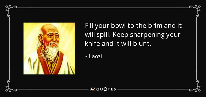 Fill your bowl to the brim and it will spill. Keep sharpening your knife and it will blunt. - Laozi