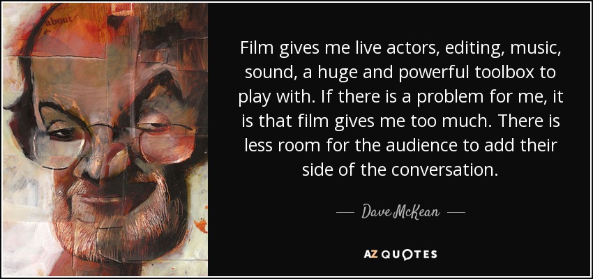 Film gives me live actors, editing, music, sound, a huge and powerful toolbox to play with. If there is a problem for me, it is that film gives me too much. There is less room for the audience to add their side of the conversation. - Dave McKean