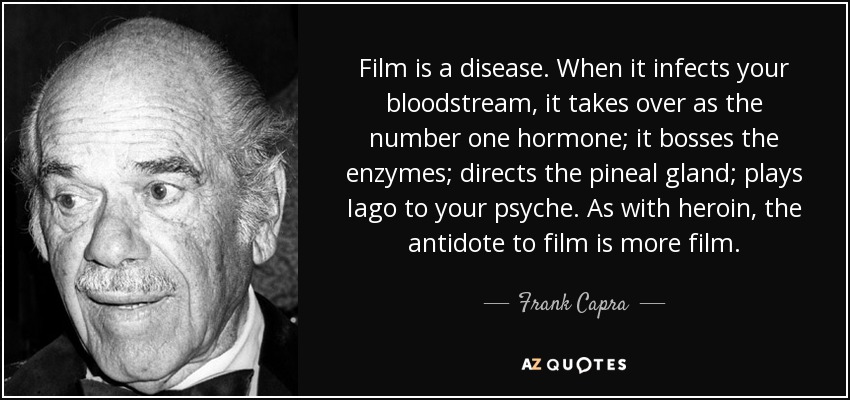 Film is a disease. When it infects your bloodstream, it takes over as the number one hormone; it bosses the enzymes; directs the pineal gland; plays Iago to your psyche. As with heroin, the antidote to film is more film. - Frank Capra