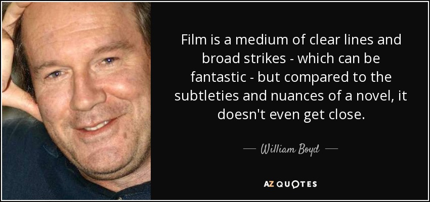 Film is a medium of clear lines and broad strikes - which can be fantastic - but compared to the subtleties and nuances of a novel, it doesn't even get close. - William Boyd