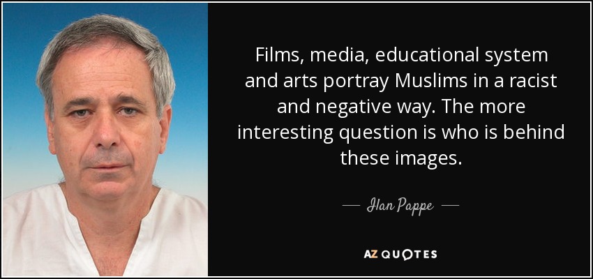 Films, media, educational system and arts portray Muslims in a racist and negative way. The more interesting question is who is behind these images. - Ilan Pappe