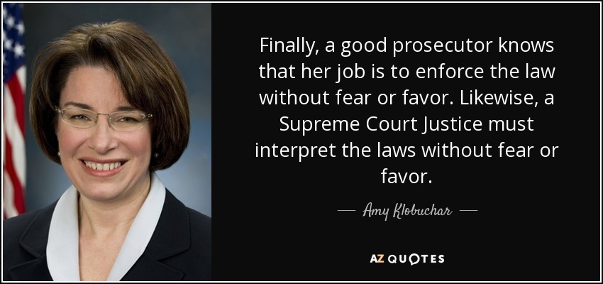 Finally, a good prosecutor knows that her job is to enforce the law without fear or favor. Likewise, a Supreme Court Justice must interpret the laws without fear or favor. - Amy Klobuchar
