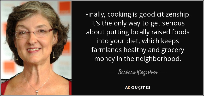 Finally, cooking is good citizenship. It's the only way to get serious about putting locally raised foods into your diet, which keeps farmlands healthy and grocery money in the neighborhood. - Barbara Kingsolver
