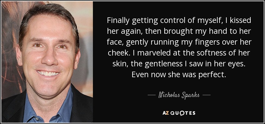 Finally getting control of myself, I kissed her again, then brought my hand to her face, gently running my fingers over her cheek. I marveled at the softness of her skin, the gentleness I saw in her eyes. Even now she was perfect. - Nicholas Sparks