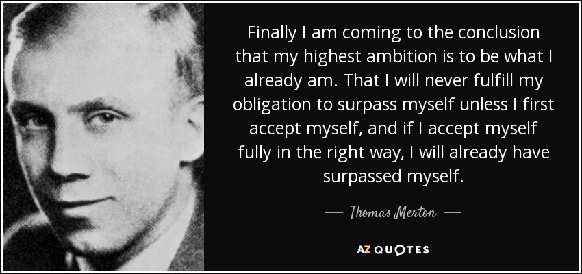 Finally I am coming to the conclusion that my highest ambition is to be what I already am. That I will never fulfill my obligation to surpass myself unless I first accept myself, and if I accept myself fully in the right way, I will already have surpassed myself. - Thomas Merton