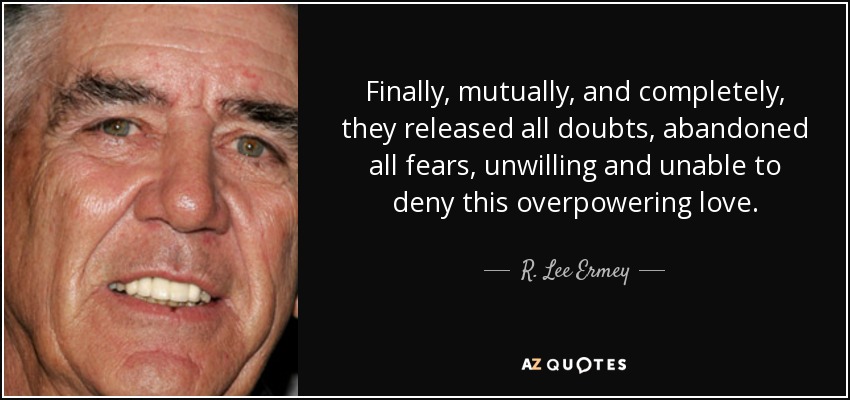 Finally, mutually, and completely, they released all doubts, abandoned all fears, unwilling and unable to deny this overpowering love. - R. Lee Ermey
