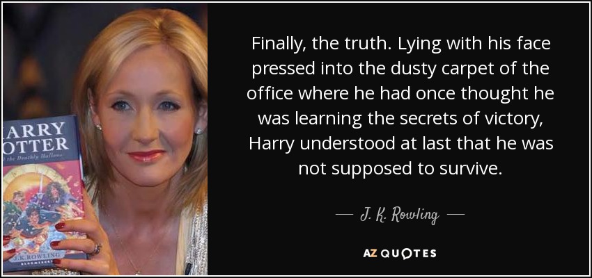 Finally, the truth. Lying with his face pressed into the dusty carpet of the office where he had once thought he was learning the secrets of victory, Harry understood at last that he was not supposed to survive. - J. K. Rowling