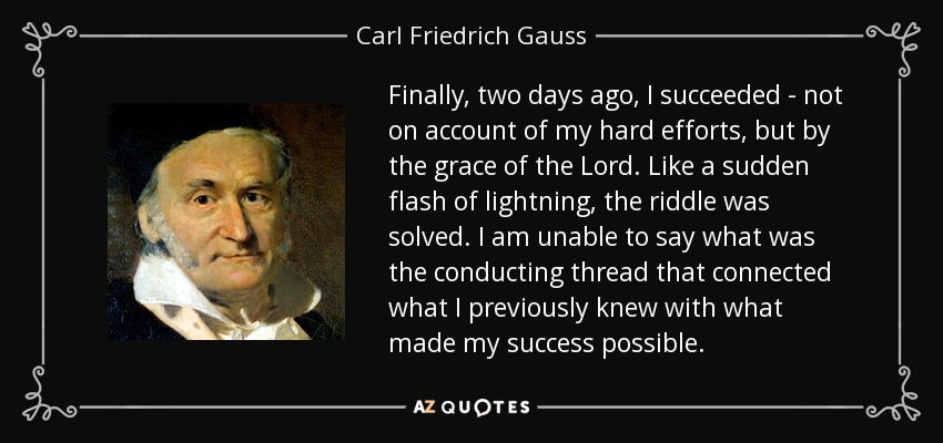 Finally, two days ago, I succeeded - not on account of my hard efforts, but by the grace of the Lord. Like a sudden flash of lightning, the riddle was solved. I am unable to say what was the conducting thread that connected what I previously knew with what made my success possible. - Carl Friedrich Gauss