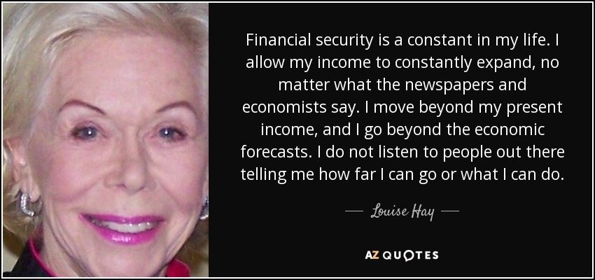 Financial security is a constant in my life. I allow my income to constantly expand, no matter what the newspapers and economists say. I move beyond my present income, and I go beyond the economic forecasts. I do not listen to people out there telling me how far I can go or what I can do. - Louise Hay