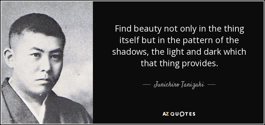 Find beauty not only in the thing itself but in the pattern of the shadows, the light and dark which that thing provides. - Junichiro Tanizaki