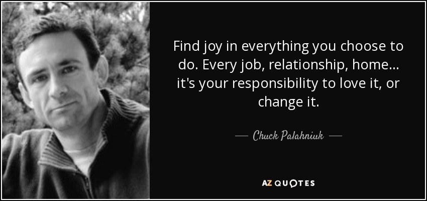 Find joy in everything you choose to do. Every job, relationship, home... it's your responsibility to love it, or change it. - Chuck Palahniuk