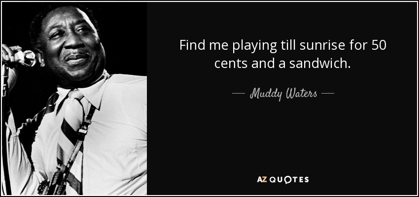 Find me playing till sunrise for 50 cents and a sandwich. - Muddy Waters