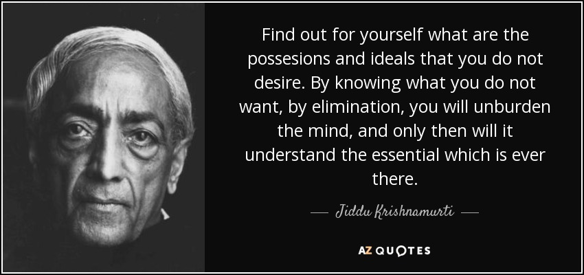 Find out for yourself what are the possesions and ideals that you do not desire. By knowing what you do not want, by elimination, you will unburden the mind, and only then will it understand the essential which is ever there. - Jiddu Krishnamurti