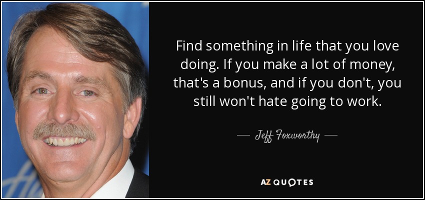 Find something in life that you love doing. If you make a lot of money, that's a bonus, and if you don't, you still won't hate going to work. - Jeff Foxworthy