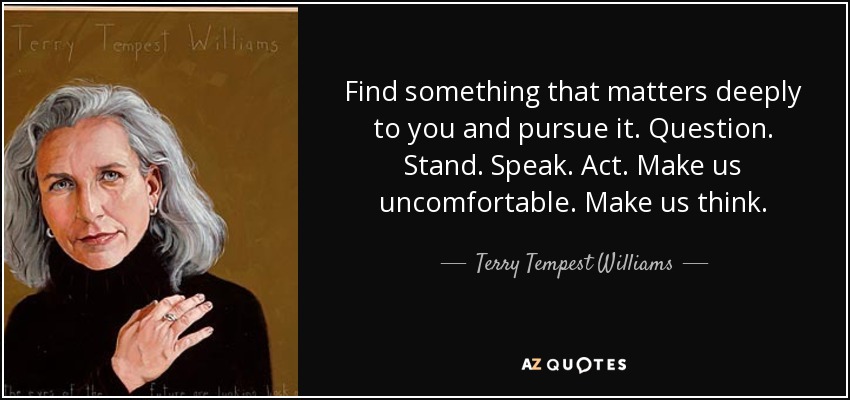 Find something that matters deeply to you and pursue it. Question. Stand. Speak. Act. Make us uncomfortable. Make us think. - Terry Tempest Williams