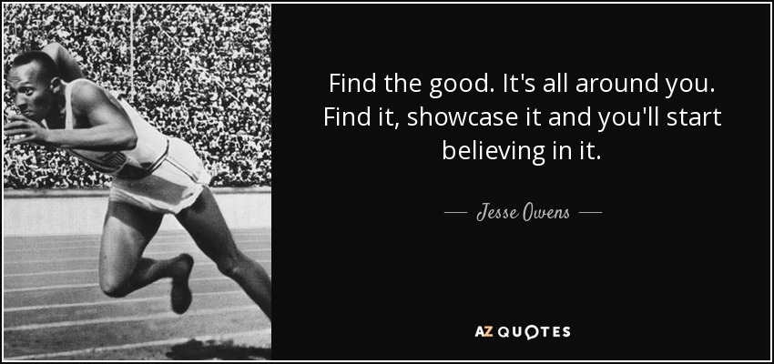 Find the good. It's all around you. Find it, showcase it and you'll start believing in it. - Jesse Owens