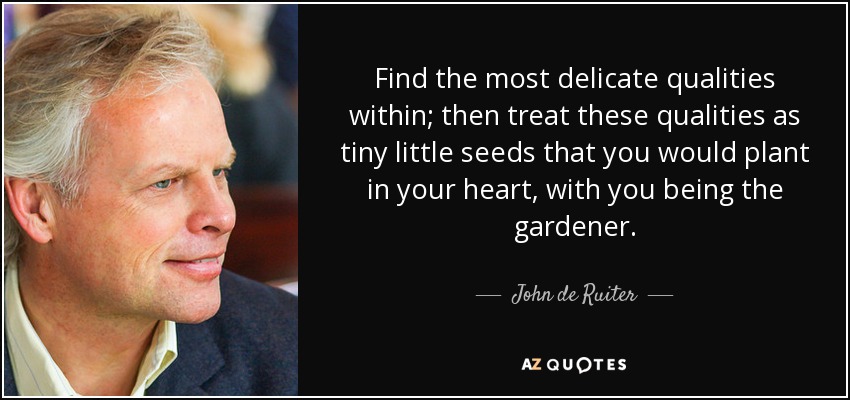 Find the most delicate qualities within; then treat these qualities as tiny little seeds that you would plant in your heart, with you being the gardener. - John de Ruiter