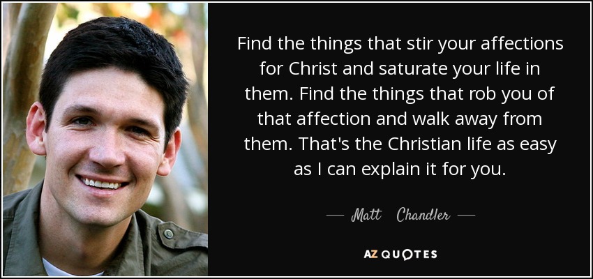 Find the things that stir your affections for Christ and saturate your life in them. Find the things that rob you of that affection and walk away from them. That's the Christian life as easy as I can explain it for you. - Matt    Chandler