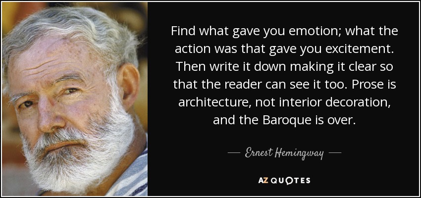Find what gave you emotion; what the action was that gave you excitement. Then write it down making it clear so that the reader can see it too. Prose is architecture, not interior decoration, and the Baroque is over. - Ernest Hemingway