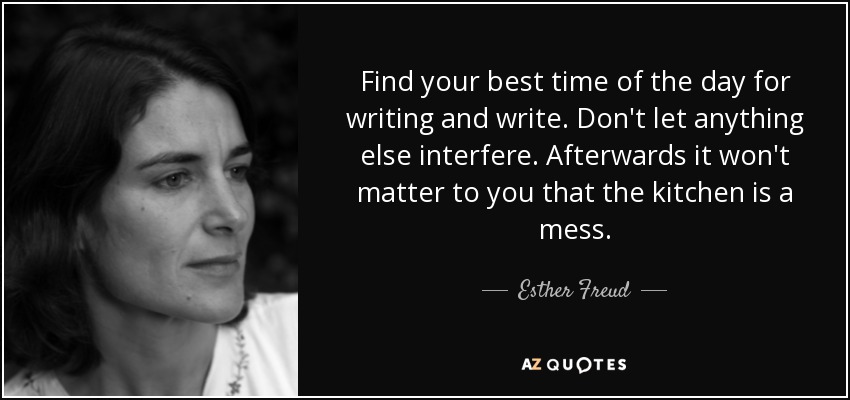 Find your best time of the day for writing and write. Don't let anything else interfere. Afterwards it won't matter to you that the kitchen is a mess. - Esther Freud