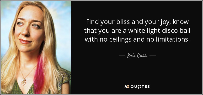 Find your bliss and your joy, know that you are a white light disco ball with no ceilings and no limitations. - Kris Carr