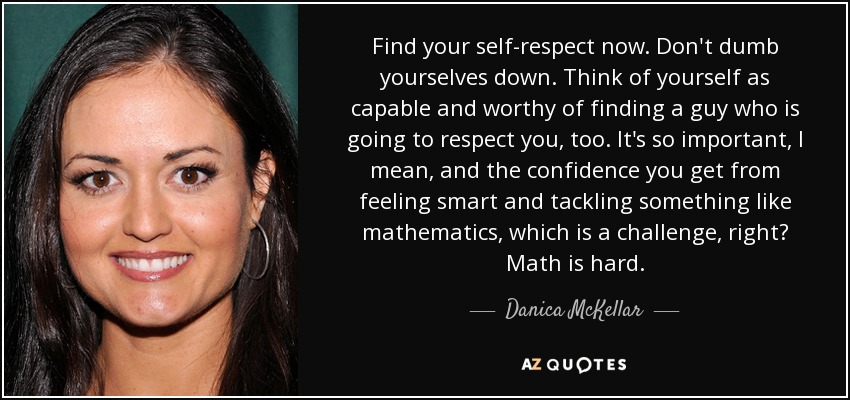 Find your self-respect now. Don't dumb yourselves down. Think of yourself as capable and worthy of finding a guy who is going to respect you, too. It's so important, I mean, and the confidence you get from feeling smart and tackling something like mathematics, which is a challenge, right? Math is hard. - Danica McKellar