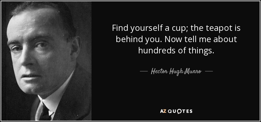 Find yourself a cup; the teapot is behind you. Now tell me about hundreds of things. - Hector Hugh Munro
