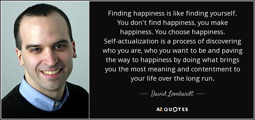Finding happiness is like finding yourself. You don't find happiness, you make happiness. You choose happiness. Self-actualization is a process of discovering who you are, who you want to be and paving the way to happiness by doing what brings you the most meaning and contentment to your life over the long run. - David Leonhardt