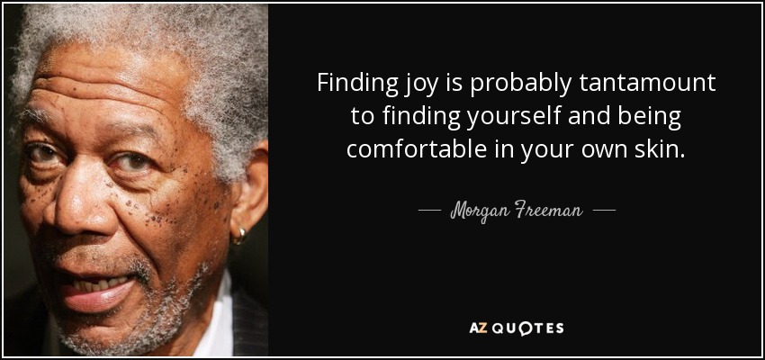 Finding joy is probably tantamount to finding yourself and being comfortable in your own skin. - Morgan Freeman