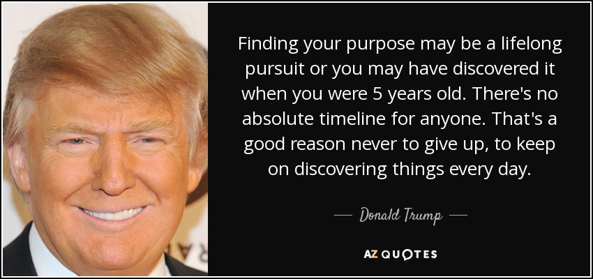 Finding your purpose may be a lifelong pursuit or you may have discovered it when you were 5 years old. There's no absolute timeline for anyone. That's a good reason never to give up, to keep on discovering things every day. - Donald Trump