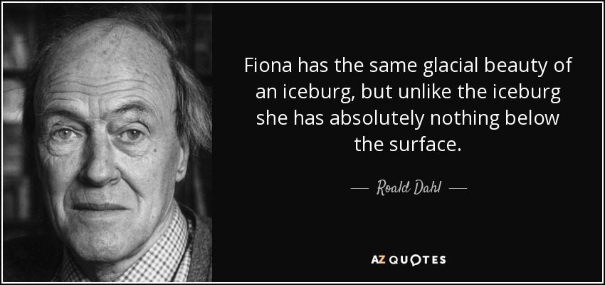 Fiona has the same glacial beauty of an iceburg, but unlike the iceburg she has absolutely nothing below the surface. - Roald Dahl