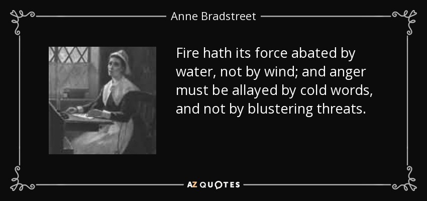 Fire hath its force abated by water, not by wind; and anger must be allayed by cold words, and not by blustering threats. - Anne Bradstreet