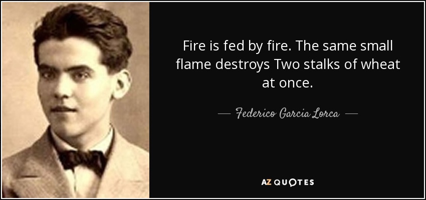 Fire is fed by fire. The same small flame destroys Two stalks of wheat at once. - Federico Garcia Lorca