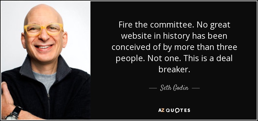 Fire the committee. No great website in history has been conceived of by more than three people. Not one. This is a deal breaker. - Seth Godin