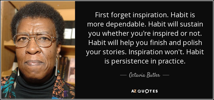 First forget inspiration. Habit is more dependable. Habit will sustain you whether you're inspired or not. Habit will help you finish and polish your stories. Inspiration won't. Habit is persistence in practice. - Octavia Butler