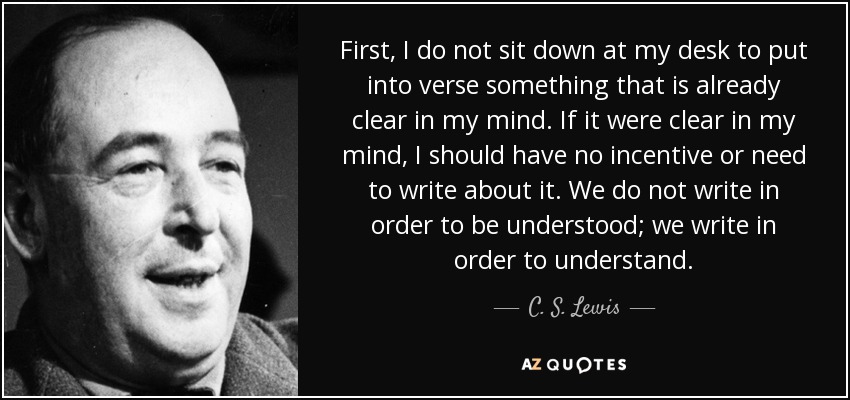 First, I do not sit down at my desk to put into verse something that is already clear in my mind. If it were clear in my mind, I should have no incentive or need to write about it. We do not write in order to be understood; we write in order to understand. - C. S. Lewis