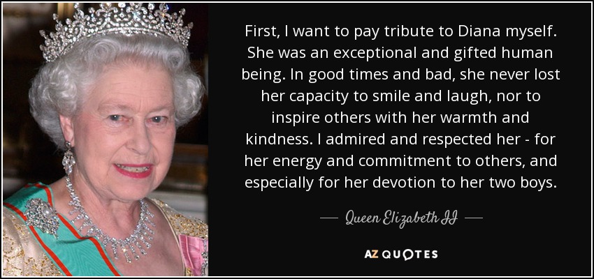 First, I want to pay tribute to Diana myself. She was an exceptional and gifted human being. In good times and bad, she never lost her capacity to smile and laugh, nor to inspire others with her warmth and kindness. I admired and respected her - for her energy and commitment to others, and especially for her devotion to her two boys. - Queen Elizabeth II