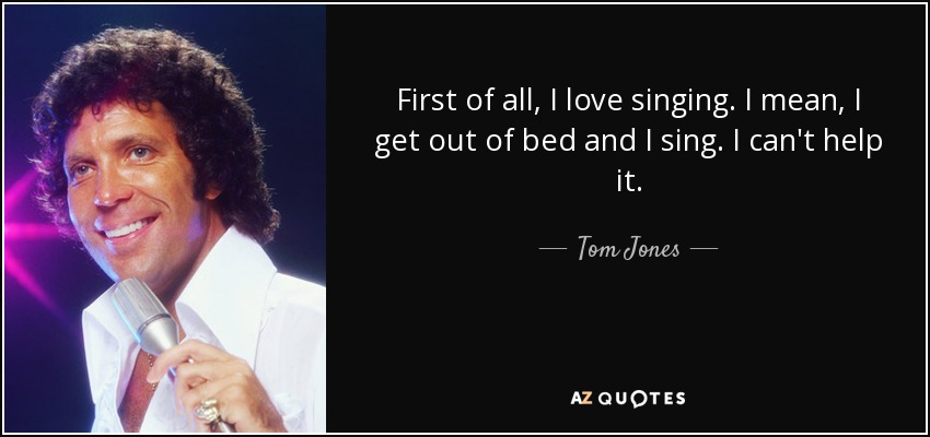 First of all, I love singing. I mean, I get out of bed and I sing. I can't help it. - Tom Jones
