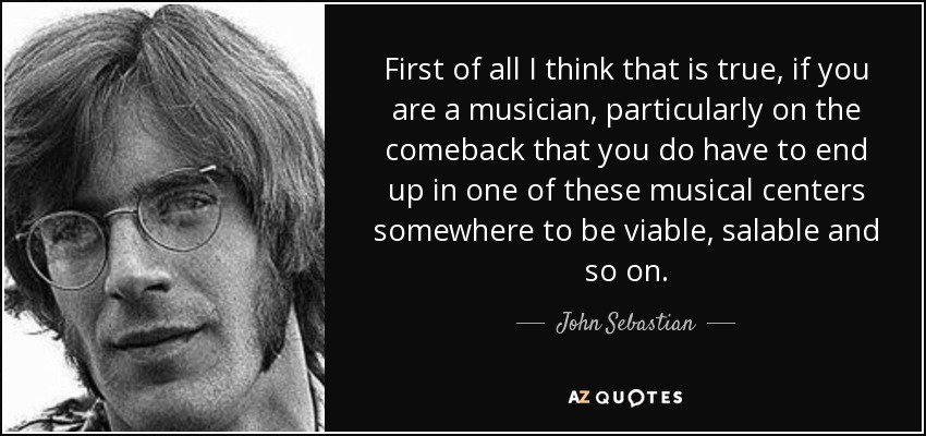 First of all I think that is true, if you are a musician, particularly on the comeback that you do have to end up in one of these musical centers somewhere to be viable, salable and so on. - John Sebastian