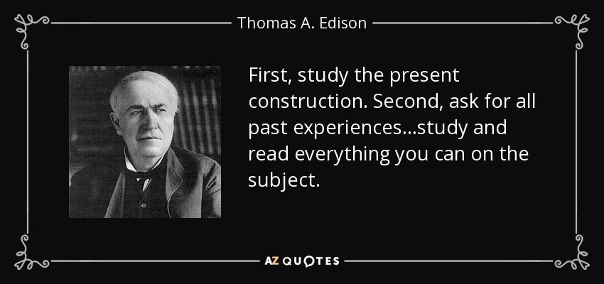 First, study the present construction. Second, ask for all past experiences ...study and read everything you can on the subject. - Thomas A. Edison