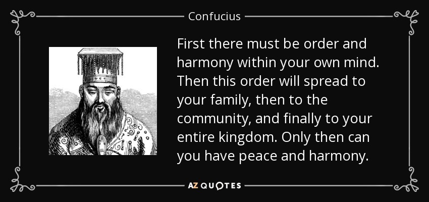 First there must be order and harmony within your own mind. Then this order will spread to your family, then to the community, and finally to your entire kingdom. Only then can you have peace and harmony. - Confucius