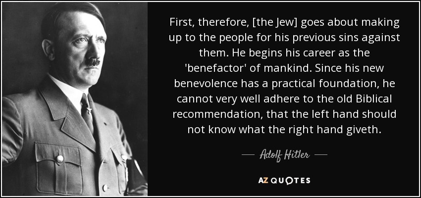 First, therefore, [the Jew] goes about making up to the people for his previous sins against them. He begins his career as the 'benefactor' of mankind. Since his new benevolence has a practical foundation, he cannot very well adhere to the old Biblical recommendation, that the left hand should not know what the right hand giveth. - Adolf Hitler