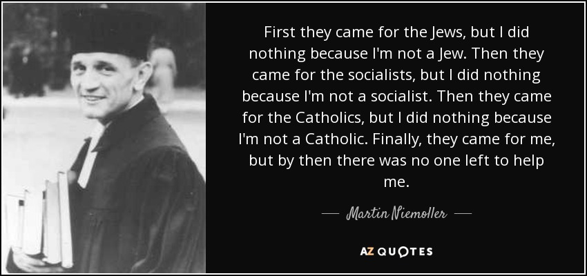 First they came for the Jews, but I did nothing because I'm not a Jew. Then they came for the socialists, but I did nothing because I'm not a socialist. Then they came for the Catholics, but I did nothing because I'm not a Catholic. Finally, they came for me, but by then there was no one left to help me. - Martin Niemoller